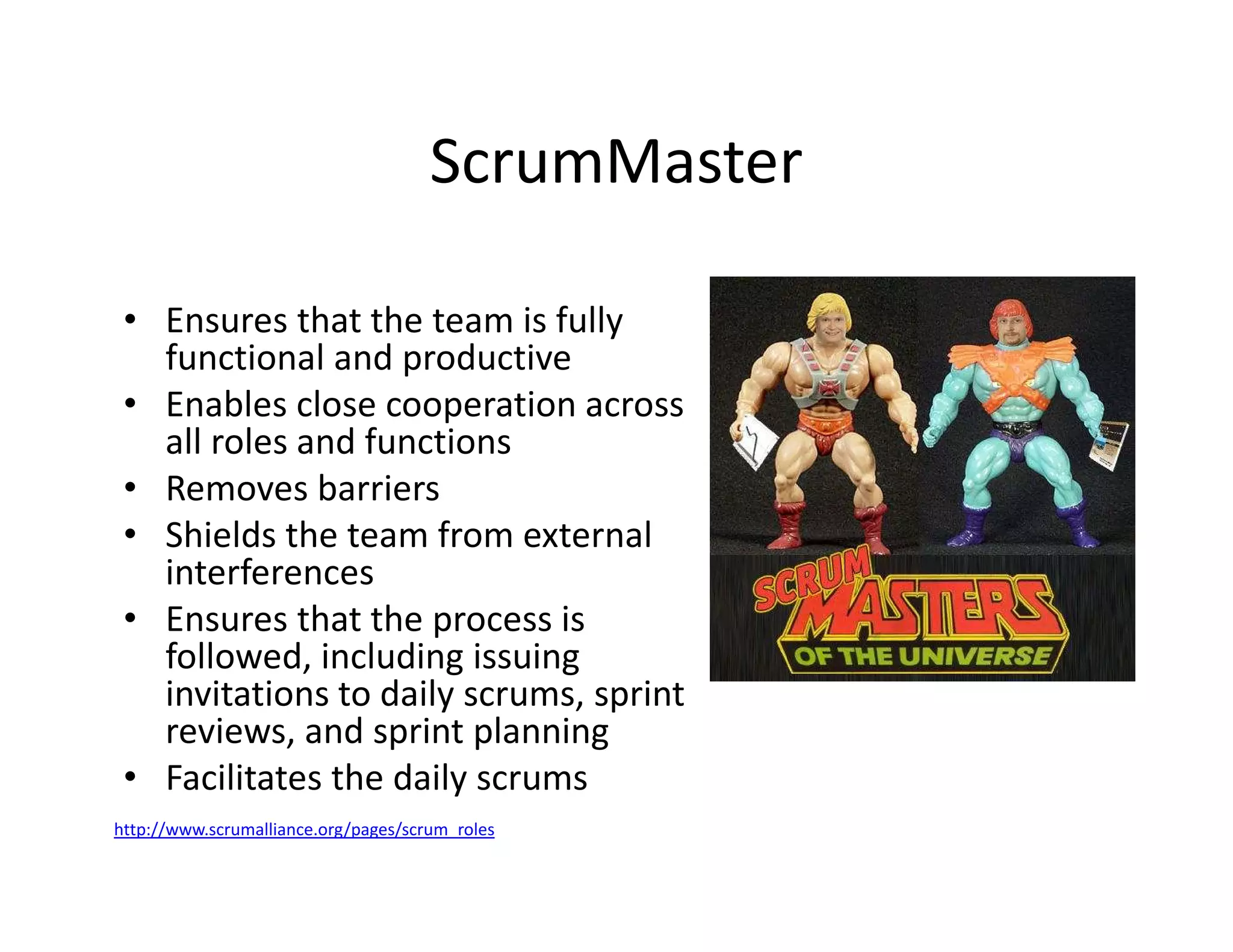 ScrumMaster
• Ensures that the team is fully
functional and productive
• Enables close cooperation across
all roles and functions
• Removes barriers
• Shields the team from external
interferences
• Ensures that the process is
followed, including issuing
invitations to daily scrums, sprint
reviews, and sprint planning
• Facilitates the daily scrums
http://www.scrumalliance.org/pages/scrum_roles
 
