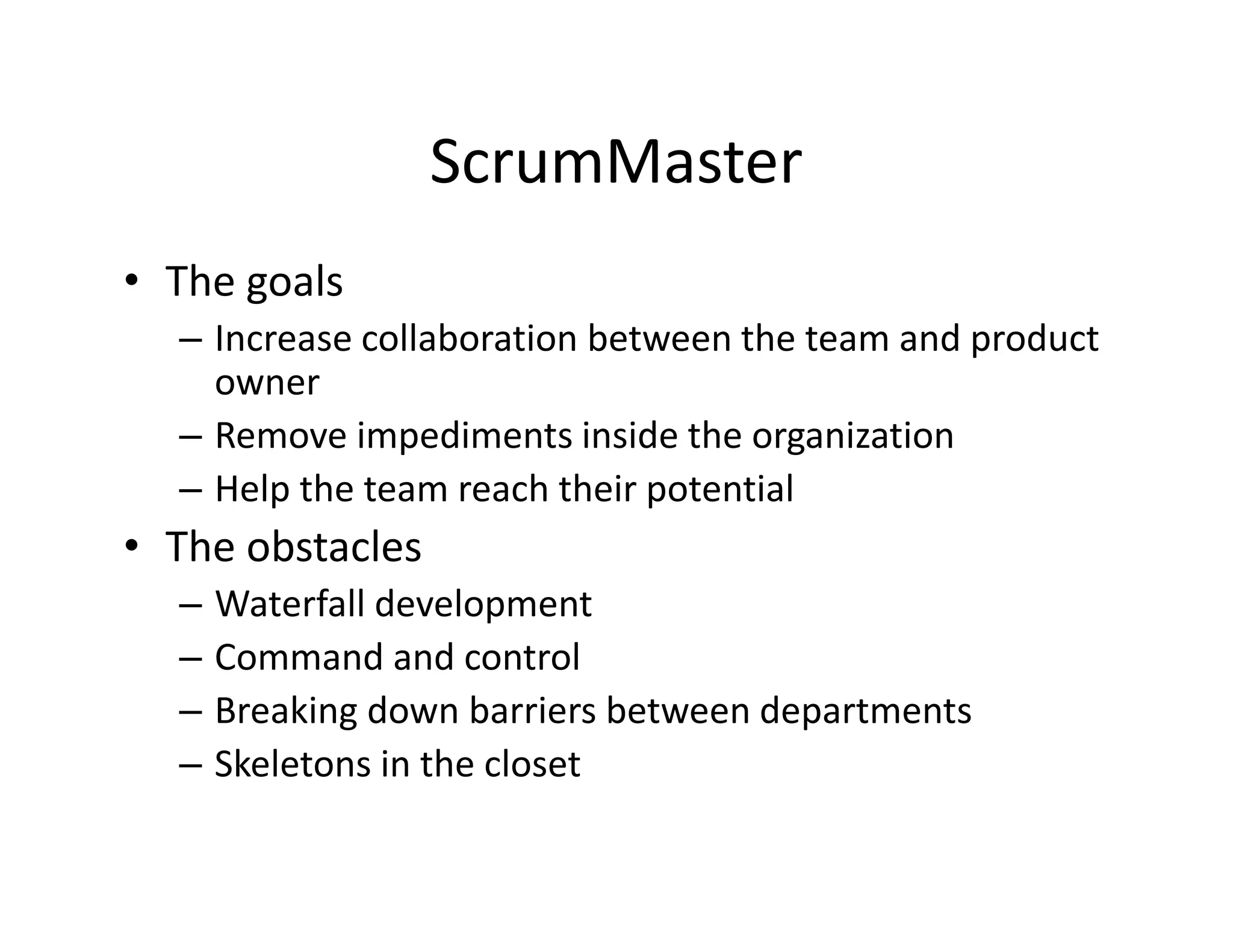 ScrumMaster
• The goals
– Increase collaboration between the team and product
owner
– Remove impediments inside the organization
– Help the team reach their potential
• The obstacles
– Waterfall development
– Command and control
– Breaking down barriers between departments
– Skeletons in the closet
 