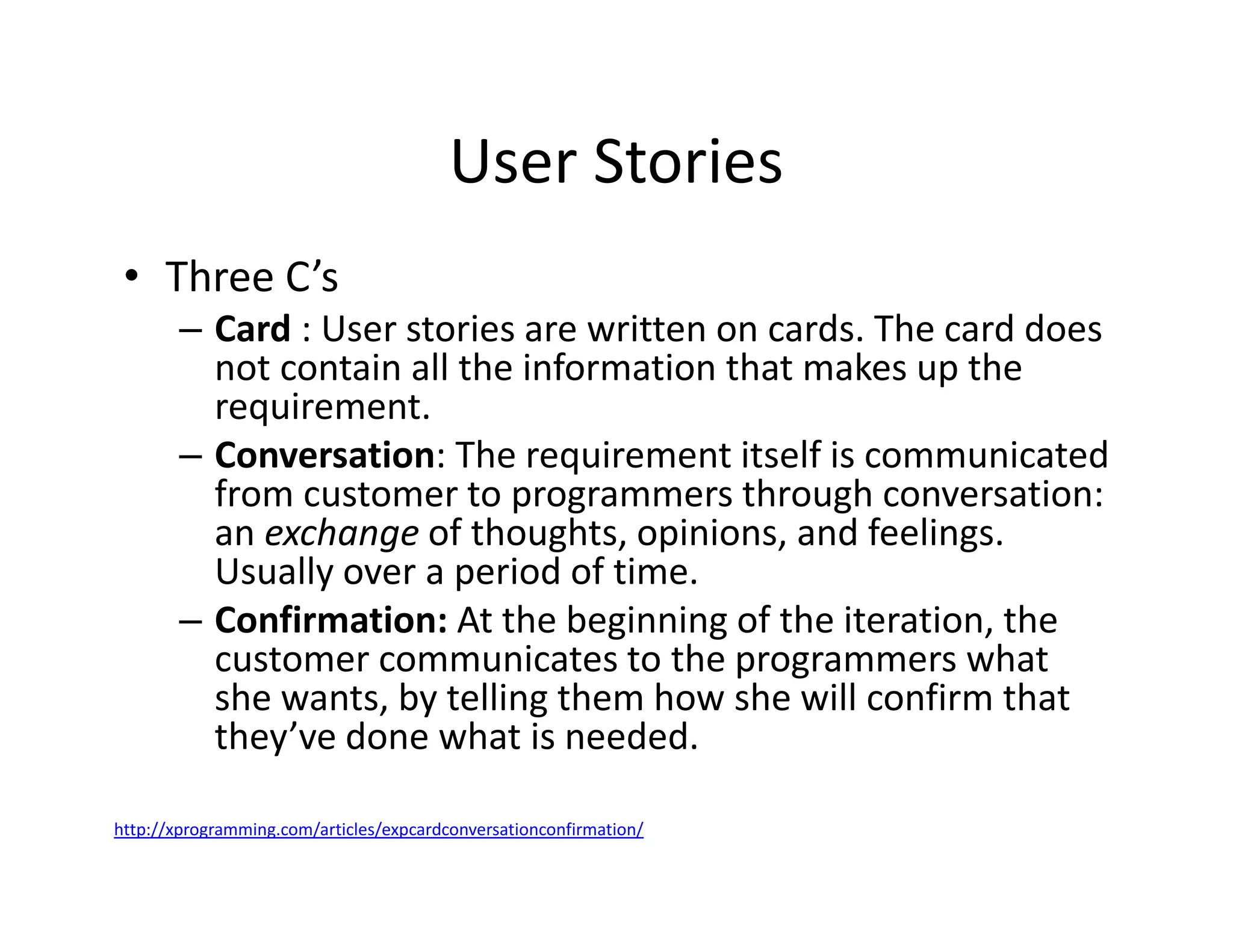User Stories
• Three C’s
– Card : User stories are written on cards. The card does
not contain all the information that makes up the
requirement.
– Conversation: The requirement itself is communicated
from customer to programmers through conversation:
an exchange of thoughts, opinions, and feelings.
Usually over a period of time.
– Confirmation: At the beginning of the iteration, the
customer communicates to the programmers what
she wants, by telling them how she will confirm that
they’ve done what is needed.
http://xprogramming.com/articles/expcardconversationconfirmation/
 