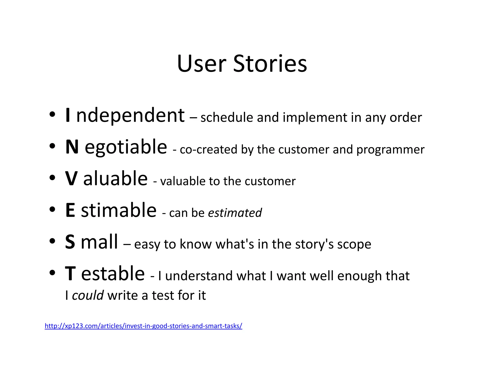 User Stories
• I ndependent – schedule and implement in any order
• N egotiable - co-created by the customer and programmer
• V aluable - valuable to the customer
• E stimable - can be estimated
• S mall – easy to know what's in the story's scope
• T estable - I understand what I want well enough that
I could write a test for it
http://xp123.com/articles/invest-in-good-stories-and-smart-tasks/
 
