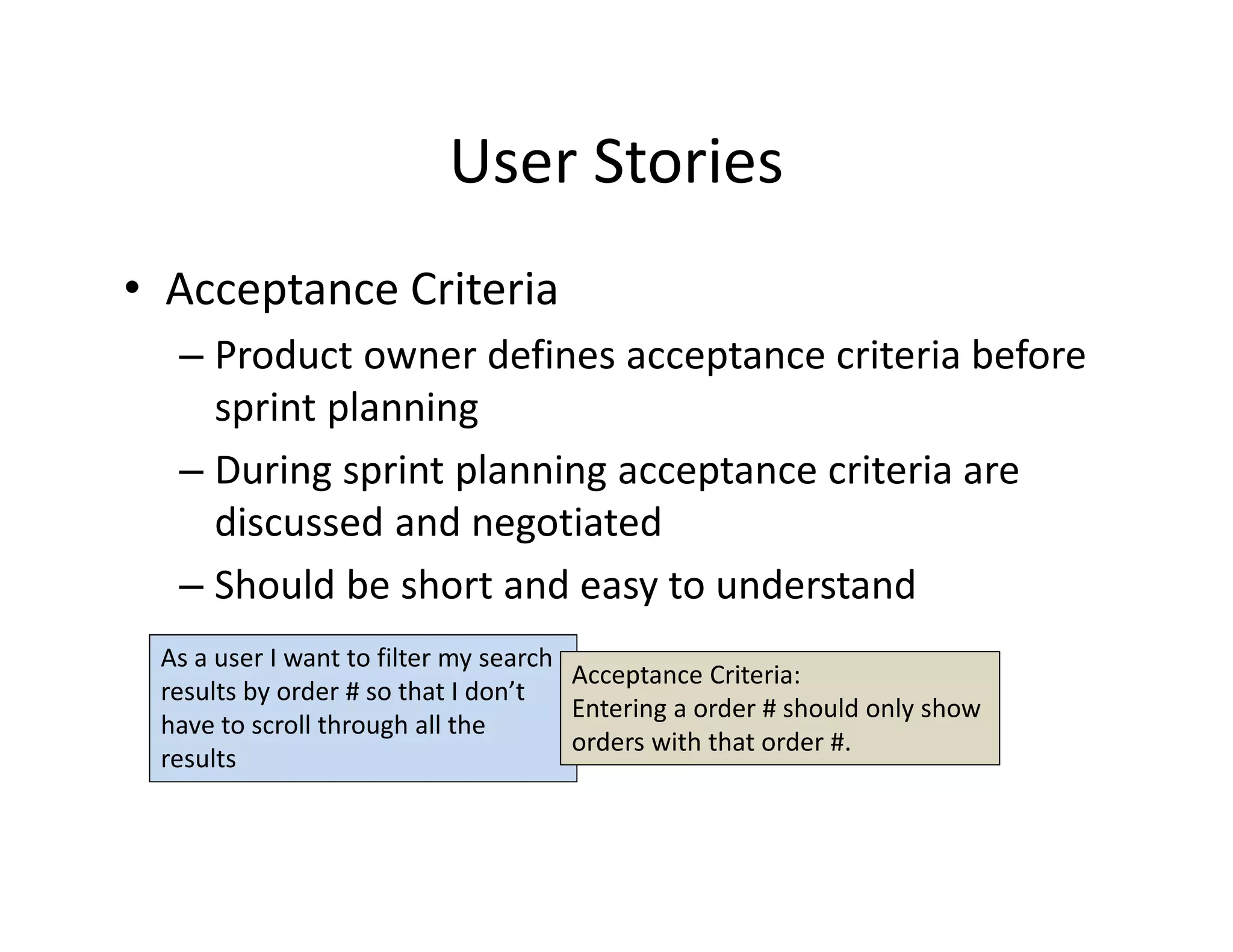 User Stories
• Acceptance Criteria
– Product owner defines acceptance criteria before
sprint planning
– During sprint planning acceptance criteria are
discussed and negotiated
– Should be short and easy to understand
As a user I want to filter my search
results by order # so that I don’t
have to scroll through all the
results
Acceptance Criteria:
Entering a order # should only show
orders with that order #.
 