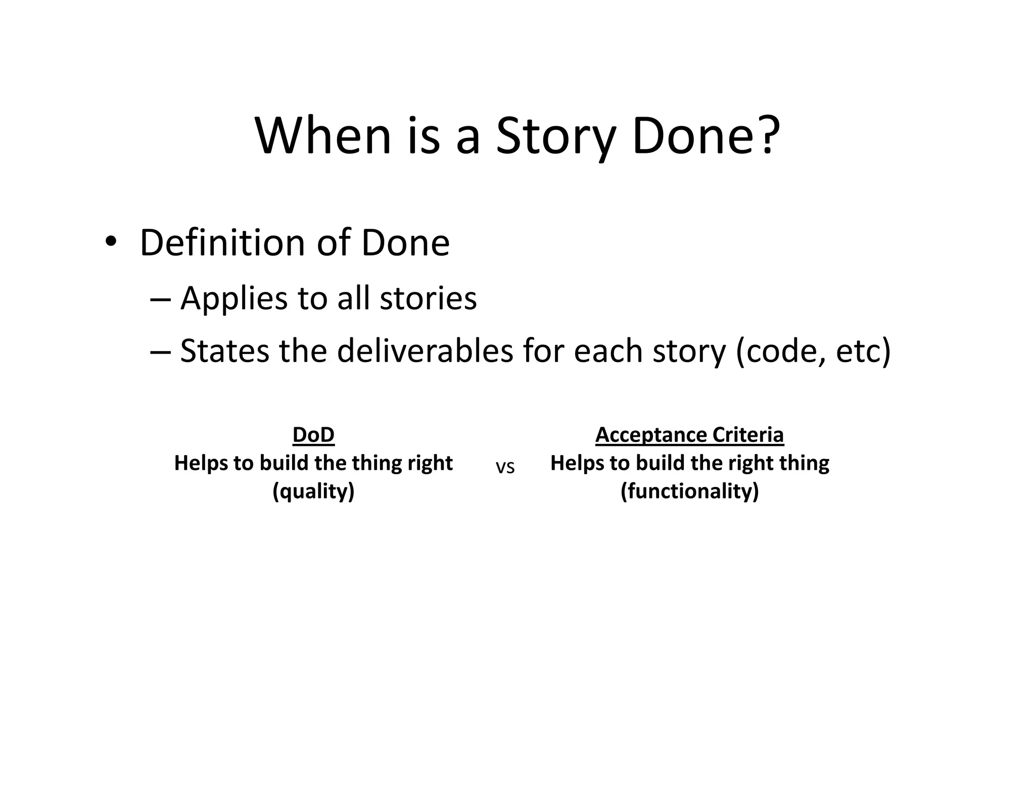 When is a Story Done?
• Definition of Done
– Applies to all stories
– States the deliverables for each story (code, etc)
DoD
Helps to build the thing right
(quality)
Acceptance Criteria
Helps to build the right thing
(functionality)
vs
 