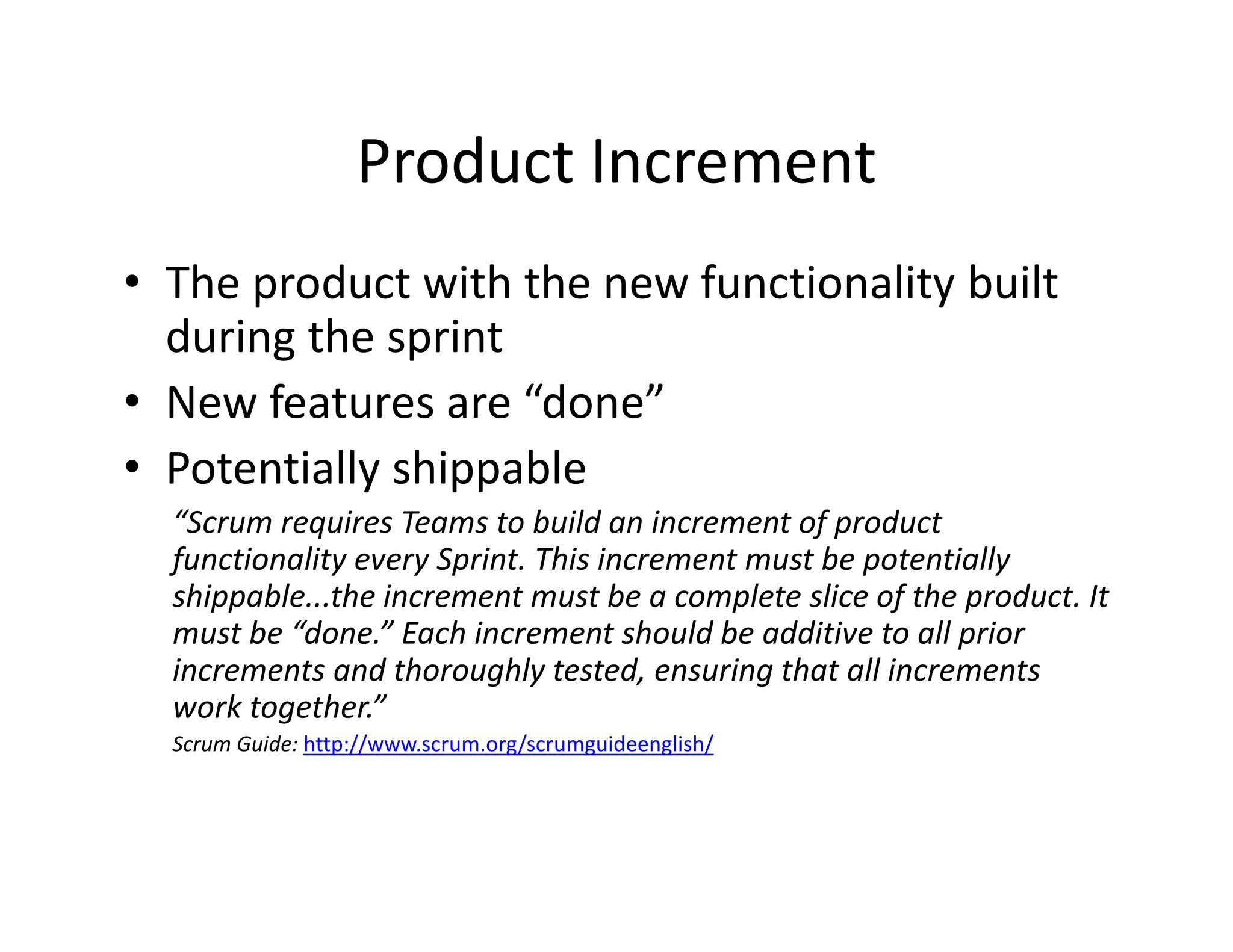 Product Increment
• The product with the new functionality built
during the sprint
• New features are “done”
• Potentially shippable
“Scrum requires Teams to build an increment of product
functionality every Sprint. This increment must be potentially
shippable...the increment must be a complete slice of the product. It
must be “done.” Each increment should be additive to all prior
increments and thoroughly tested, ensuring that all increments
work together.”
Scrum Guide: http://www.scrum.org/scrumguideenglish/
 