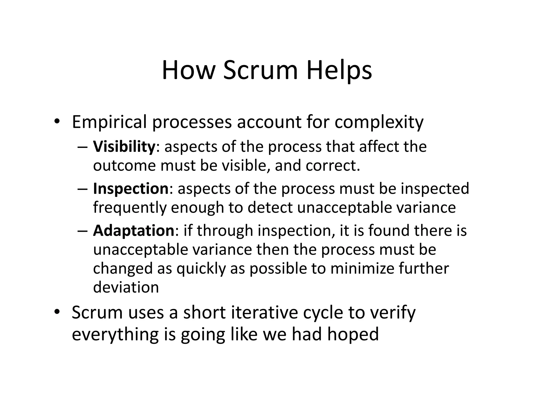 How Scrum Helps
• Empirical processes account for complexity
– Visibility: aspects of the process that affect the
outcome must be visible, and correct.
– Inspection: aspects of the process must be inspected
frequently enough to detect unacceptable variance
– Adaptation: if through inspection, it is found there is
unacceptable variance then the process must be
changed as quickly as possible to minimize further
deviation
• Scrum uses a short iterative cycle to verify
everything is going like we had hoped
 