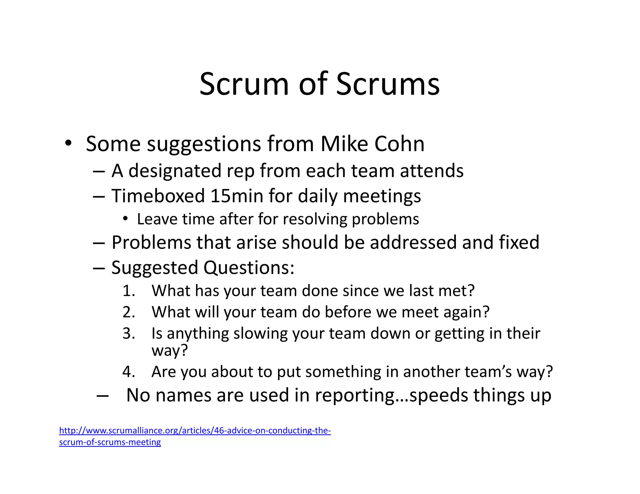 Scrum of Scrums
• Some suggestions from Mike Cohn
– A designated rep from each team attends
– Timeboxed 15min for daily meetings
• Leave time after for resolving problems
– Problems that arise should be addressed and fixed
– Suggested Questions:
1. What has your team done since we last met?
2. What will your team do before we meet again?
3. Is anything slowing your team down or getting in their
way?
4. Are you about to put something in another team’s way?
– No names are used in reporting…speeds things up
http://www.scrumalliance.org/articles/46-advice-on-conducting-the-
scrum-of-scrums-meeting
 