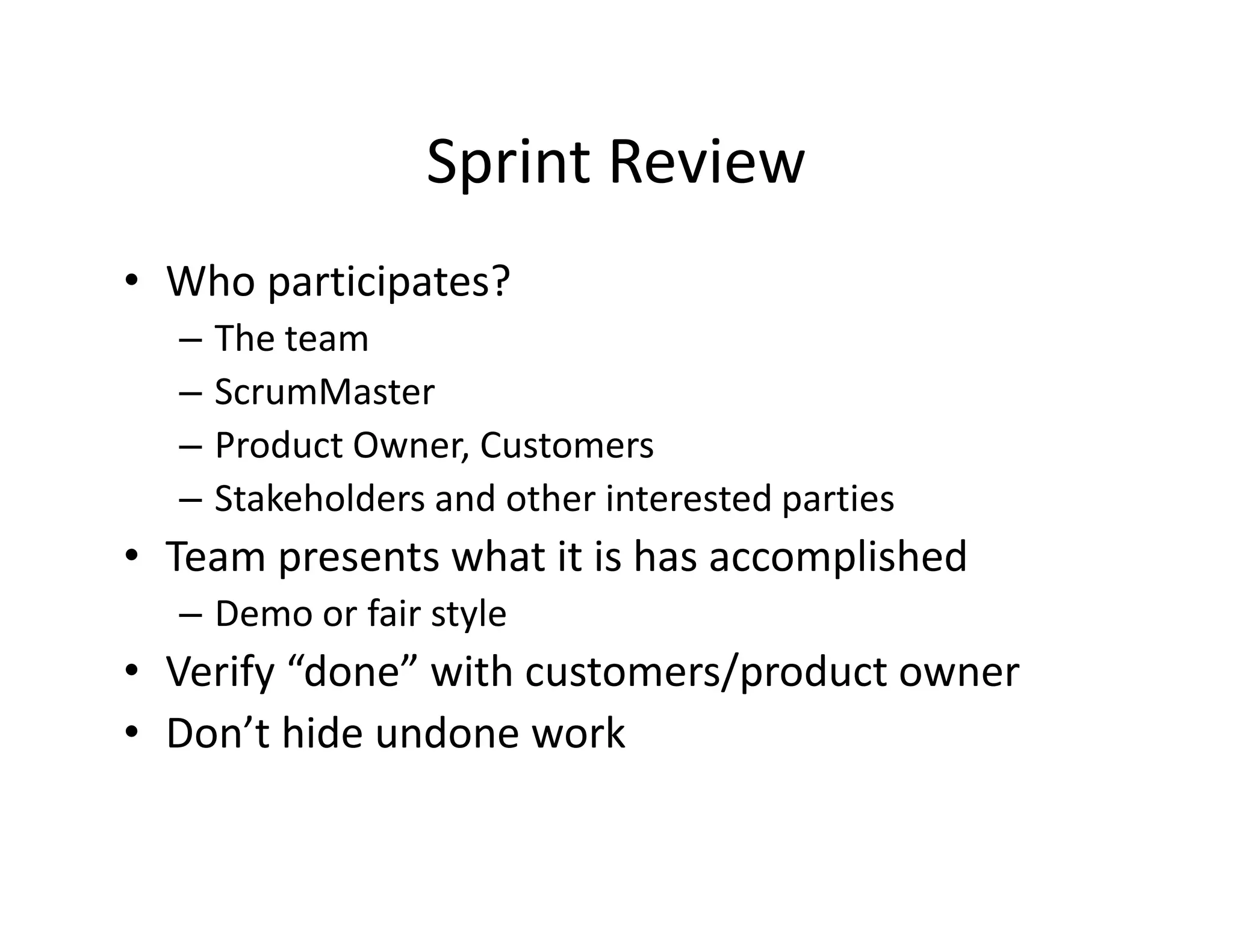 Sprint Review
• Who participates?
– The team
– ScrumMaster
– Product Owner, Customers
– Stakeholders and other interested parties
• Team presents what it is has accomplished
– Demo or fair style
• Verify “done” with customers/product owner
• Don’t hide undone work
 