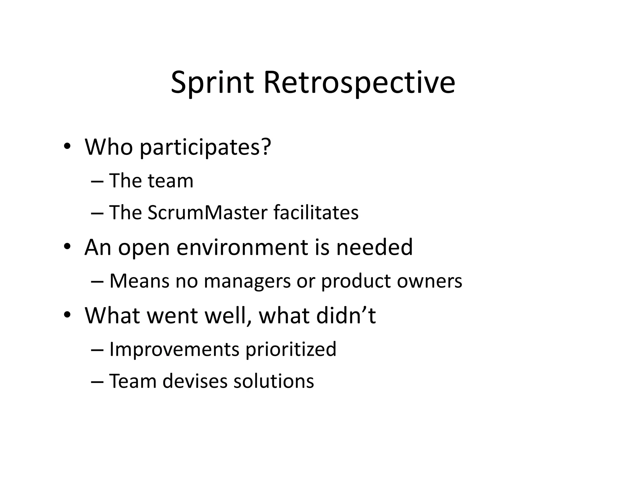 Sprint Retrospective
• Who participates?
– The team
– The ScrumMaster facilitates
• An open environment is needed
– Means no managers or product owners
• What went well, what didn’t
– Improvements prioritized
– Team devises solutions
 