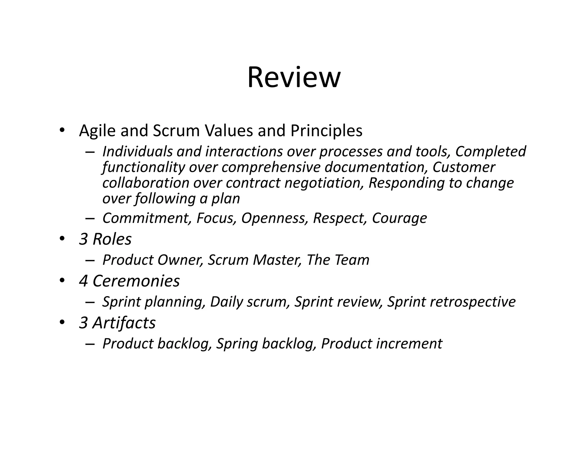 Review
• Agile and Scrum Values and Principles
– Individuals and interactions over processes and tools, Completed
functionality over comprehensive documentation, Customer
collaboration over contract negotiation, Responding to change
over following a plan
– Commitment, Focus, Openness, Respect, Courage
• 3 Roles
– Product Owner, Scrum Master, The Team
• 4 Ceremonies
– Sprint planning, Daily scrum, Sprint review, Sprint retrospective
• 3 Artifacts
– Product backlog, Spring backlog, Product increment
 