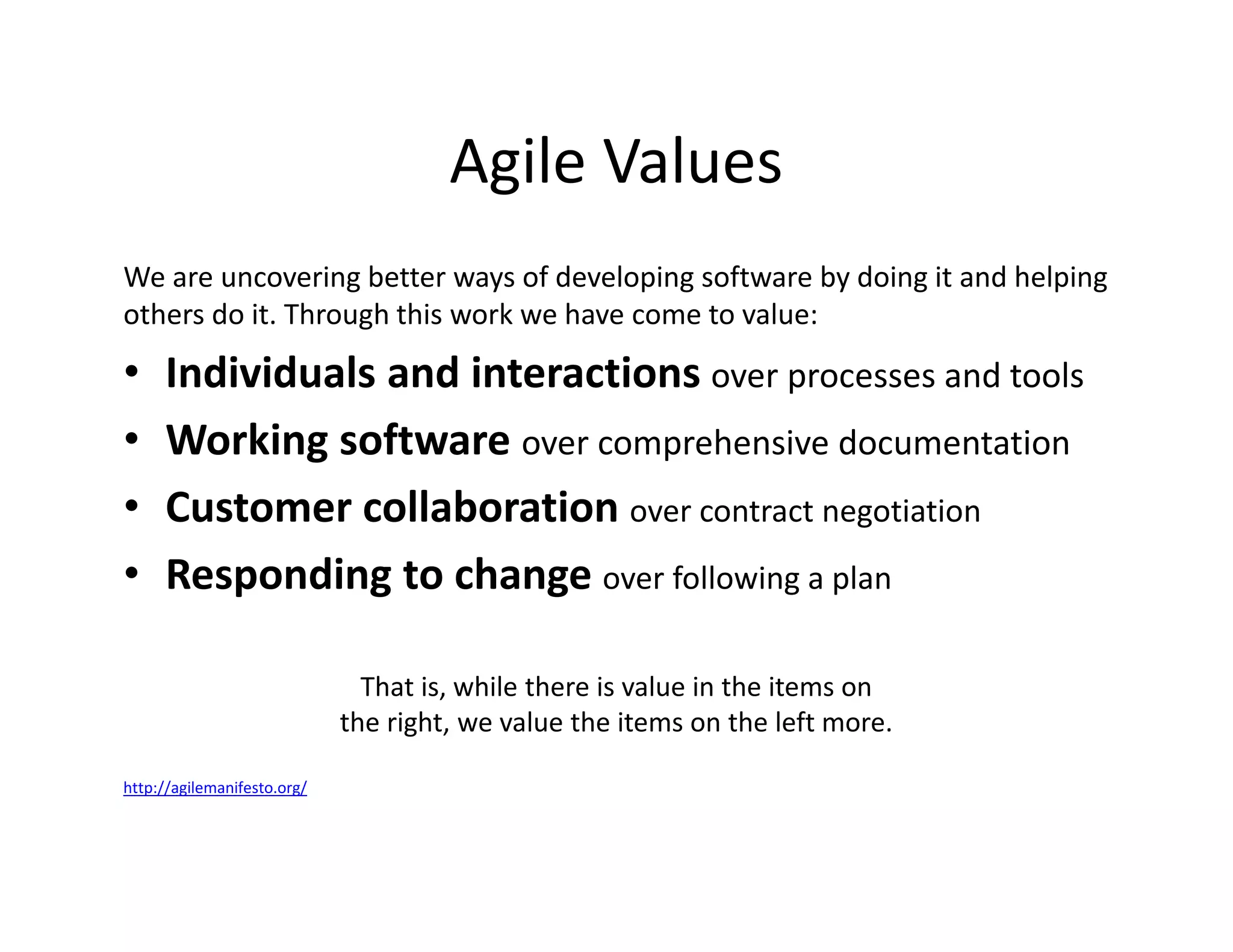 Agile Values
We are uncovering better ways of developing software by doing it and helping
others do it. Through this work we have come to value:
• Individuals and interactions over processes and tools
• Working software over comprehensive documentation
• Customer collaboration over contract negotiation
• Responding to change over following a plan
That is, while there is value in the items on
the right, we value the items on the left more.
http://agilemanifesto.org/
 