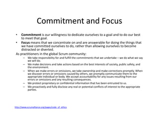Commitment and Focus
• Commitment is our willingness to dedicate ourselves to a goal and to do our best
to meet that goal.
• Focus means that we concentrate on and are answerable for doing the things that
we have committed ourselves to do, rather than allowing ourselves to become
distracted or diverted.
As practitioners in the global Scrum community:
– We take responsibility for and fulfill the commitments that we undertake – we do what we say
we will do.
– We make decisions and take actions based on the best interests of society, public safety, and
the environment.
– When we make errors or omissions, we take ownership and make corrections promptly. When
we discover errors or omissions caused by others, we promptly communicate them to the
appropriate individual or body. We accept accountability for any issues resulting from our
errors or omissions and any resulting consequences.
– We protect proprietary or confidential information that has been entrusted to us.
– We proactively and fully disclose any real or potential conflicts of interest to the appropriate
parties.
http://www.scrumalliance.org/pages/code_of_ethics
 