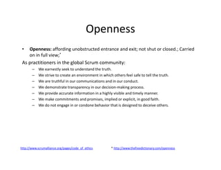Openness
• Openness: affording unobstructed entrance and exit; not shut or closed.; Carried
on in full view;*
As practitioners in the global Scrum community:
– We earnestly seek to understand the truth.
– We strive to create an environment in which others feel safe to tell the truth.
– We are truthful in our communications and in our conduct.
– We demonstrate transparency in our decision-making process.
– We provide accurate information in a highly visible and timely manner.
– We make commitments and promises, implied or explicit, in good faith.
– We do not engage in or condone behavior that is designed to deceive others.
http://www.scrumalliance.org/pages/code_of_ethics * http://www.thefreedictionary.com/openness
 