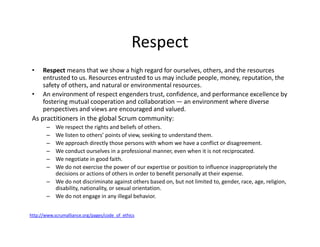 Respect
• Respect means that we show a high regard for ourselves, others, and the resources
entrusted to us. Resources entrusted to us may include people, money, reputation, the
safety of others, and natural or environmental resources.
• An environment of respect engenders trust, confidence, and performance excellence by
fostering mutual cooperation and collaboration — an environment where diverse
perspectives and views are encouraged and valued.
As practitioners in the global Scrum community:
– We respect the rights and beliefs of others.
– We listen to others’ points of view, seeking to understand them.
– We approach directly those persons with whom we have a conflict or disagreement.
– We conduct ourselves in a professional manner, even when it is not reciprocated.
– We negotiate in good faith.
– We do not exercise the power of our expertise or position to influence inappropriately the
decisions or actions of others in order to benefit personally at their expense.
– We do not discriminate against others based on, but not limited to, gender, race, age, religion,
disability, nationality, or sexual orientation.
– We do not engage in any illegal behavior.
http://www.scrumalliance.org/pages/code_of_ethics
 