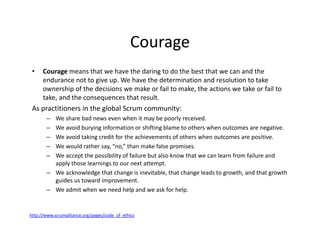 Courage
• Courage means that we have the daring to do the best that we can and the
endurance not to give up. We have the determination and resolution to take
ownership of the decisions we make or fail to make, the actions we take or fail to
take, and the consequences that result.
As practitioners in the global Scrum community:
– We share bad news even when it may be poorly received.
– We avoid burying information or shifting blame to others when outcomes are negative.
– We avoid taking credit for the achievements of others when outcomes are positive.
– We would rather say, “no,” than make false promises.
– We accept the possibility of failure but also know that we can learn from failure and
apply those learnings to our next attempt.
– We acknowledge that change is inevitable, that change leads to growth, and that growth
guides us toward improvement.
– We admit when we need help and we ask for help.
http://www.scrumalliance.org/pages/code_of_ethics
 