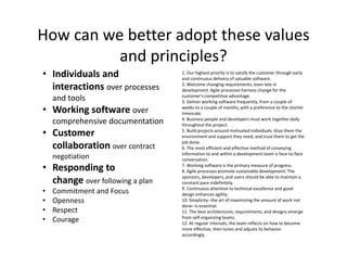 How can we better adopt these values
and principles?
• Individuals and
interactions over processes
and tools
• Working software over
comprehensive documentation
• Customer
collaboration over contract
negotiation
• Responding to
change over following a plan
• Commitment and Focus
• Openness
• Respect
• Courage
1. Our highest priority is to satisfy the customer through early
and continuous delivery of valuable software.
2. Welcome changing requirements, even late in
development. Agile processes harness change for the
customer's competitive advantage.
3. Deliver working software frequently, from a couple of
weeks to a couple of months, with a preference to the shorter
timescale.
4. Business people and developers must work together daily
throughout the project.
5. Build projects around motivated individuals. Give them the
environment and support they need, and trust them to get the
job done.
6. The most efficient and effective method of conveying
information to and within a development team is face-to-face
conversation.
7. Working software is the primary measure of progress.
8. Agile processes promote sustainable development. The
sponsors, developers, and users should be able to maintain a
constant pace indefinitely.
9. Continuous attention to technical excellence and good
design enhances agility.
10. Simplicity--the art of maximizing the amount of work not
done--is essential.
11. The best architectures, requirements, and designs emerge
from self-organizing teams.
12. At regular intervals, the team reflects on how to become
more effective, then tunes and adjusts its behavior
accordingly.
 