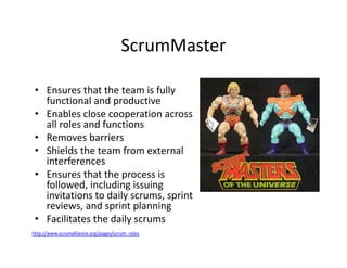 ScrumMaster
• Ensures that the team is fully
functional and productive
• Enables close cooperation across
all roles and functions
• Removes barriers
• Shields the team from external
interferences
• Ensures that the process is
followed, including issuing
invitations to daily scrums, sprint
reviews, and sprint planning
• Facilitates the daily scrums
http://www.scrumalliance.org/pages/scrum_roles
 