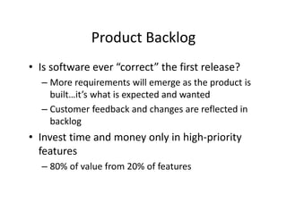 Product Backlog
• Is software ever “correct” the first release?
– More requirements will emerge as the product is
built…it’s what is expected and wanted
– Customer feedback and changes are reflected in
backlog
• Invest time and money only in high-priority
features
– 80% of value from 20% of features
 
