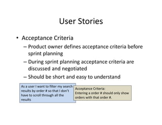 User Stories
• Acceptance Criteria
– Product owner defines acceptance criteria before
sprint planning
– During sprint planning acceptance criteria are
discussed and negotiated
– Should be short and easy to understand
As a user I want to filter my search
results by order # so that I don’t
have to scroll through all the
results
Acceptance Criteria:
Entering a order # should only show
orders with that order #.
 