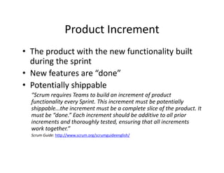 Product Increment
• The product with the new functionality built
during the sprint
• New features are “done”
• Potentially shippable
“Scrum requires Teams to build an increment of product
functionality every Sprint. This increment must be potentially
shippable...the increment must be a complete slice of the product. It
must be “done.” Each increment should be additive to all prior
increments and thoroughly tested, ensuring that all increments
work together.”
Scrum Guide: http://www.scrum.org/scrumguideenglish/
 