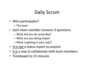 Daily Scrum
• Who participates?
– The team
• Each team member answers 3 questions
– What did you do yesterday?
– What are you doing today?
– What is getting in your way?
• It is not a status report to anyone
• It is a way to collaborate with team members
• Timeboxed to 15 minutes
 