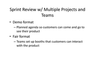 Sprint Review w/ Multiple Projects and
Teams
• Demo format
– Planned agenda so customers can come and go to
see their product
• Fair format
– Teams set up booths that customers can interact
with the product
 