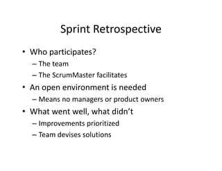 Sprint Retrospective
• Who participates?
– The team
– The ScrumMaster facilitates
• An open environment is needed
– Means no managers or product owners
• What went well, what didn’t
– Improvements prioritized
– Team devises solutions
 