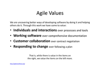 Agile Values
We are uncovering better ways of developing software by doing it and helping
others do it. Through this work we have come to value:
• Individuals and interactions over processes and tools
• Working software over comprehensive documentation
• Customer collaboration over contract negotiation
• Responding to change over following a plan
That is, while there is value in the items on
the right, we value the items on the left more.
http://agilemanifesto.org/
 