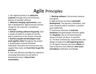 Agile Principles
1. Our highest priority is to satisfy the
customer through early and continuous
delivery of valuable software.
2. Welcome changing requirements, even
late in development. Agile processes harness
change for the customer's competitive
advantage.
3. Deliver working software frequently, from
a couple of weeks to a couple of months,
with a preference to the shorter timescale.
4. Business people and developers must
work together daily throughout the project.
5. Build projects around motivated
individuals. Give them the environment and
support they need, and trust them to get the
job done.
6. The most efficient and effective method of
conveying information to and within a
development team is face-to-face
conversation.
7. Working software is the primary measure
of progress.
8. Agile processes promote sustainable
development. The sponsors, developers, and
users should be able to maintain a constant
pace indefinitely.
9. Continuous attention to technical
excellence and good design enhances agility.
10. Simplicity--the art of maximizing the
amount of work not done--is essential.
11. The best architectures, requirements, and
designs emerge from self-organizing teams.
12. At regular intervals, the team reflects on
how to become more effective, then tunes
and adjusts its behavior accordingly.
 
