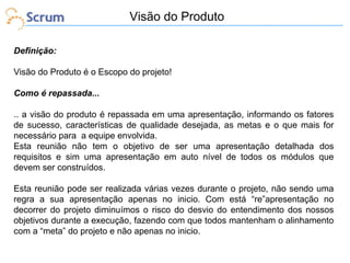 Visão do Produto
Definição:
Visão do Produto é o Escopo do projeto!
Como é repassada...
.. a visão do produto é repassada em uma apresentação, informando os fatores
de sucesso, características de qualidade desejada, as metas e o que mais for
necessário para a equipe envolvida.
Esta reunião não tem o objetivo de ser uma apresentação detalhada dos
requisitos e sim uma apresentação em auto nível de todos os módulos que
devem ser construídos.
Esta reunião pode ser realizada várias vezes durante o projeto, não sendo uma
regra a sua apresentação apenas no inicio. Com está “re”apresentação no
decorrer do projeto diminuímos o risco do desvio do entendimento dos nossos
objetivos durante a execução, fazendo com que todos mantenham o alinhamento
com a “meta” do projeto e não apenas no inicio.

 