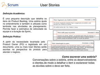 User Stories
Definição Acadêmica:
É uma pequena descrição que detalha os
itens do Product Backlog. Uma estória ajuda
no entendimento e também é utilizada como
lembrete nas atividades de planejamento.
Permite fazer a estimativa de velocidade da
equipe e a duração da Sprint.
Definição Prática:
A partir da necessidade levantada pelo
Product Owner (PO) e registrada em um
documento, uma ou mais User Stories serão
escritas na perspectiva do produto para
atender o negócio.

Como escrever uma estória?
Conversações sobre a estória, entre os desenvolvedores
e clientes,de modo a detalhar o item e esclarecer todas
as dúvidas sobre o deve ser feito.

 