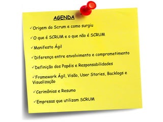 AGENDA
AGENDA
o surgiu
igem do Scrum e com
Or
CRUM
CRUM e o que não é S
O que é S
Manifesto Ágil

metimento
nvolvimento e compro
Diferença entre e
bilidades
dos Papéis e Responsa
Definição

acklogs e
isão, User Stories, B
Framework Ágil, V
Visualização
Cerimônias e Resumo
SCRUM
Empresas que utilizam

 