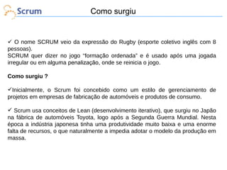 Como surgiu

 O nome SCRUM veio da expressão do Rugby (esporte coletivo inglês com 8
pessoas).
SCRUM quer dizer no jogo “formação ordenada” e é usado após uma jogada
irregular ou em alguma penalização, onde se reinicia o jogo.
Como surgiu ?
Inicialmente, o Scrum foi concebido como um estilo de gerenciamento de
projetos em empresas de fabricação de automóveis e produtos de consumo.
 Scrum usa conceitos de Lean (desenvolvimento iterativo), que surgiu no Japão
na fábrica de automóveis Toyota, logo após a Segunda Guerra Mundial. Nesta
época a indústria japonesa tinha uma produtividade muito baixa e uma enorme
falta de recursos, o que naturalmente a impedia adotar o modelo da produção em
massa.

 