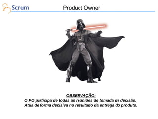Product Owner

OBSERVAÇÃO:
O PO participa de todas as reuniões de tomada de decisão.
Atua de forma decisiva no resultado da entrega do produto.

 