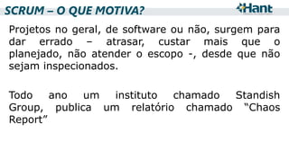 SCRUM – O QUE MOTIVA?
Projetos no geral, de software ou não, surgem para
dar errado – atrasar, custar mais que o
planejado, não atender o escopo -, desde que não
sejam inspecionados.
Todo
ano
um
instituto
chamado
Standish
Group, publica um relatório chamado “Chaos
Report”

 