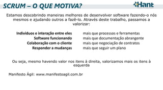 SCRUM – O QUE MOTIVA?
Estamos descobrindo maneiras melhores de desenvolver software fazendo-o nós
mesmos e ajudando outros a fazê-lo. Através deste trabalho, passamos a
valorizar:

Indivíduos e interação entre eles
Software funcionando
Colaboração com o cliente
Responder a mudanças

mais que processos e ferramentas
mais que documentação abrangente
mais que negociação de contratos
mais que seguir um plano

Ou seja, mesmo havendo valor nos itens à direita, valorizamos mais os itens à
esquerda
Manifesto Ágil: www.manifestoagil.com.br

 