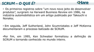 SCRUM – O QUE É?
• Os primeiros registros sobre “um novo novo jeito de desenvolver
produtos”, surgiram na Harward Business Review em 1986, na
indústria automobilística em um artigo publicado por Takeuchi e
Nonaka;
• Em seguida, Jeff Sutherland, John Scumniotales e Jeff McKenna
documentaram o processo batizado de SCRUM.
•Por fim, em 1995, Ken Schwaber formalizou a definição de
SCRUM o tornando conhecido no mundo inteiro.

 