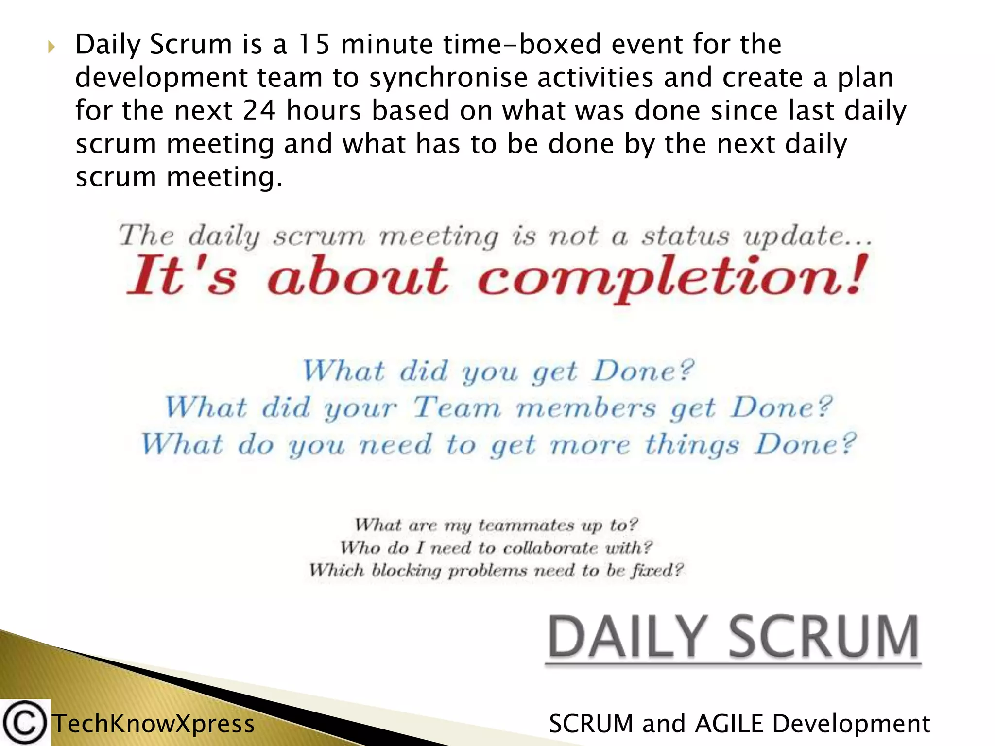 

Daily Scrum is a 15 minute time-boxed event for the
development team to synchronise activities and create a plan
for the next 24 hours based on what was done since last daily
scrum meeting and what has to be done by the next daily
scrum meeting.

TechKnowXpress

SCRUM and AGILE Development

 