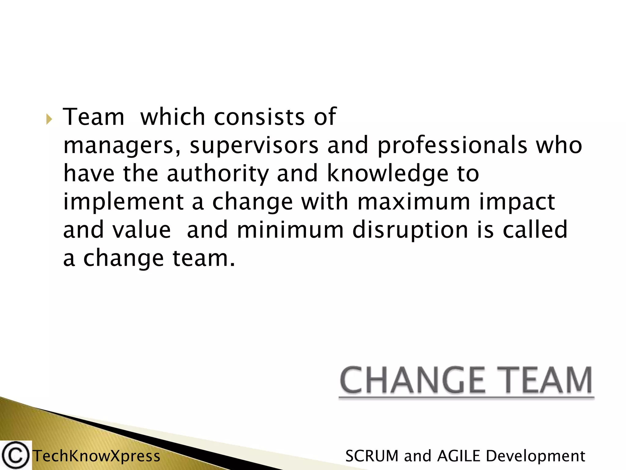 

Team which consists of
managers, supervisors and professionals who
have the authority and knowledge to
implement a change with maximum impact
and value and minimum disruption is called
a change team.

TechKnowXpress

SCRUM and AGILE Development

 