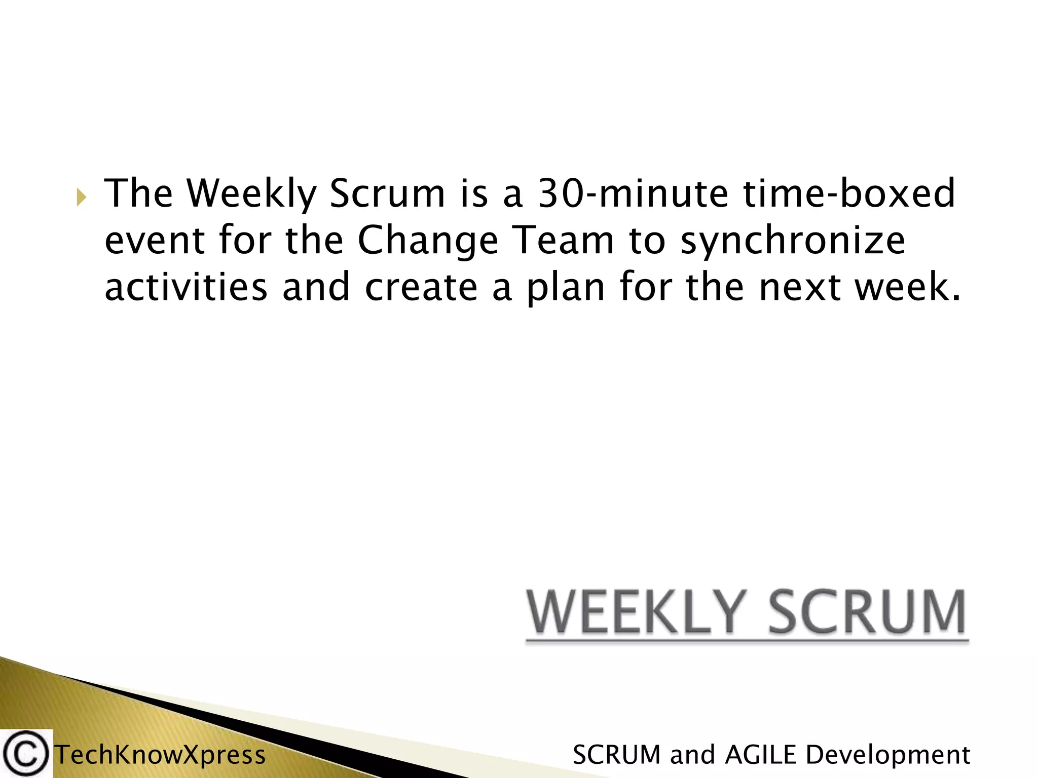 

The Weekly Scrum is a 30‐minute time‐boxed
event for the Change Team to synchronize
activities and create a plan for the next week.

TechKnowXpress

SCRUM and AGILE Development

 