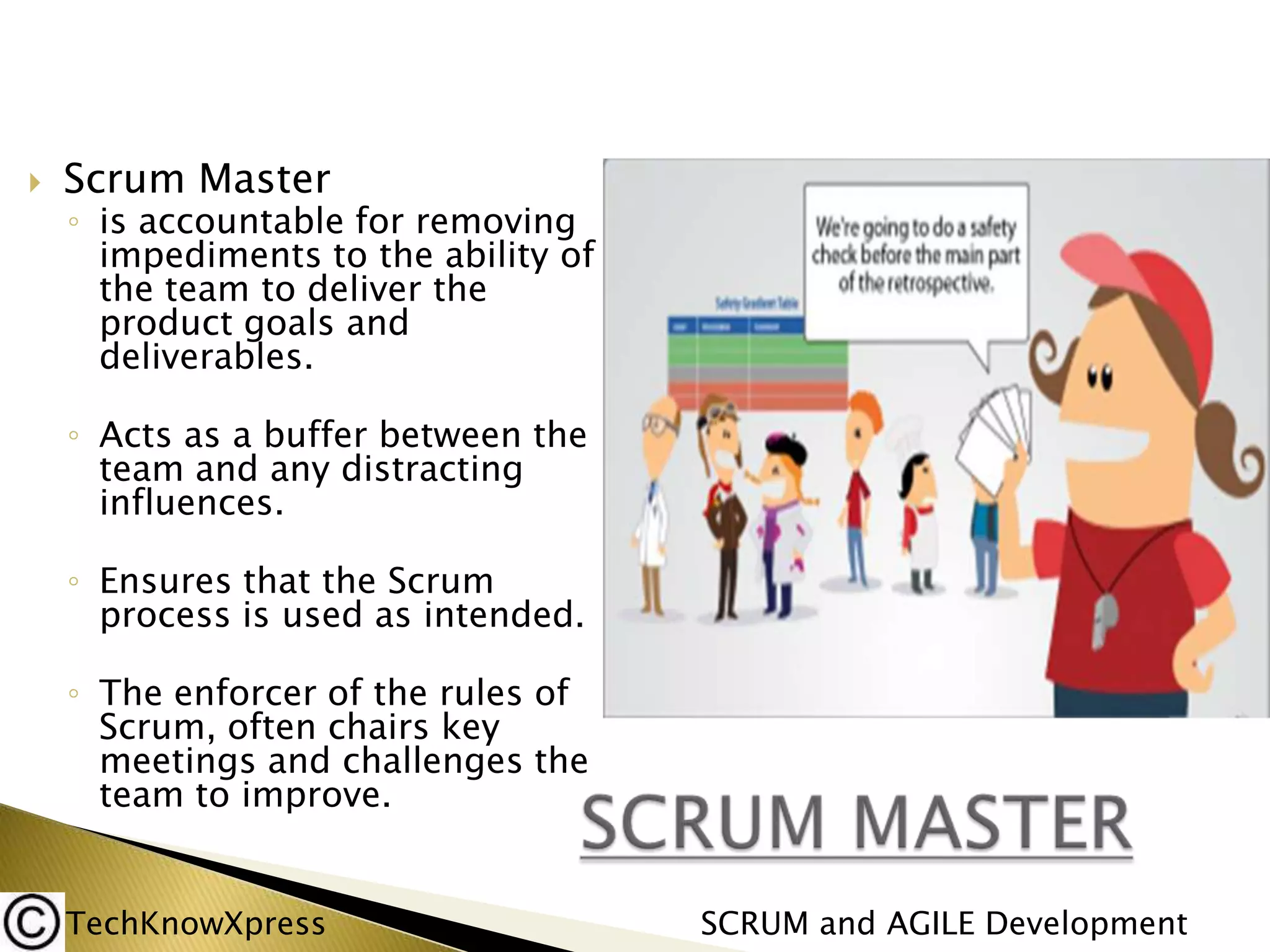 

Scrum Master

◦ is accountable for removing
impediments to the ability of
the team to deliver the
product goals and
deliverables.
◦ Acts as a buffer between the
team and any distracting
influences.
◦ Ensures that the Scrum
process is used as intended.
◦ The enforcer of the rules of
Scrum, often chairs key
meetings and challenges the
team to improve.

TechKnowXpress

SCRUM and AGILE Development

 