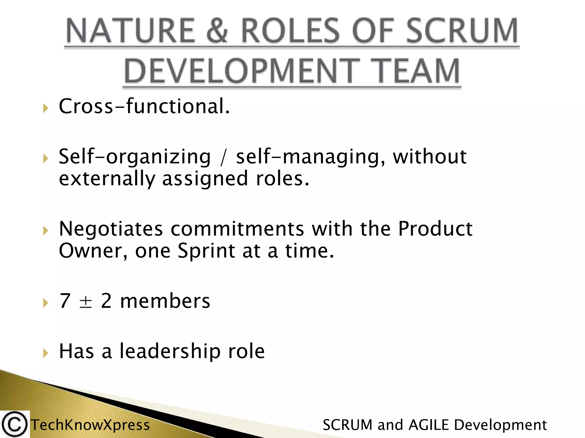 





Cross-functional.

Self-organizing / self-managing, without
externally assigned roles.
Negotiates commitments with the Product
Owner, one Sprint at a time.



7 ± 2 members



Has a leadership role

TechKnowXpress

SCRUM and AGILE Development

 