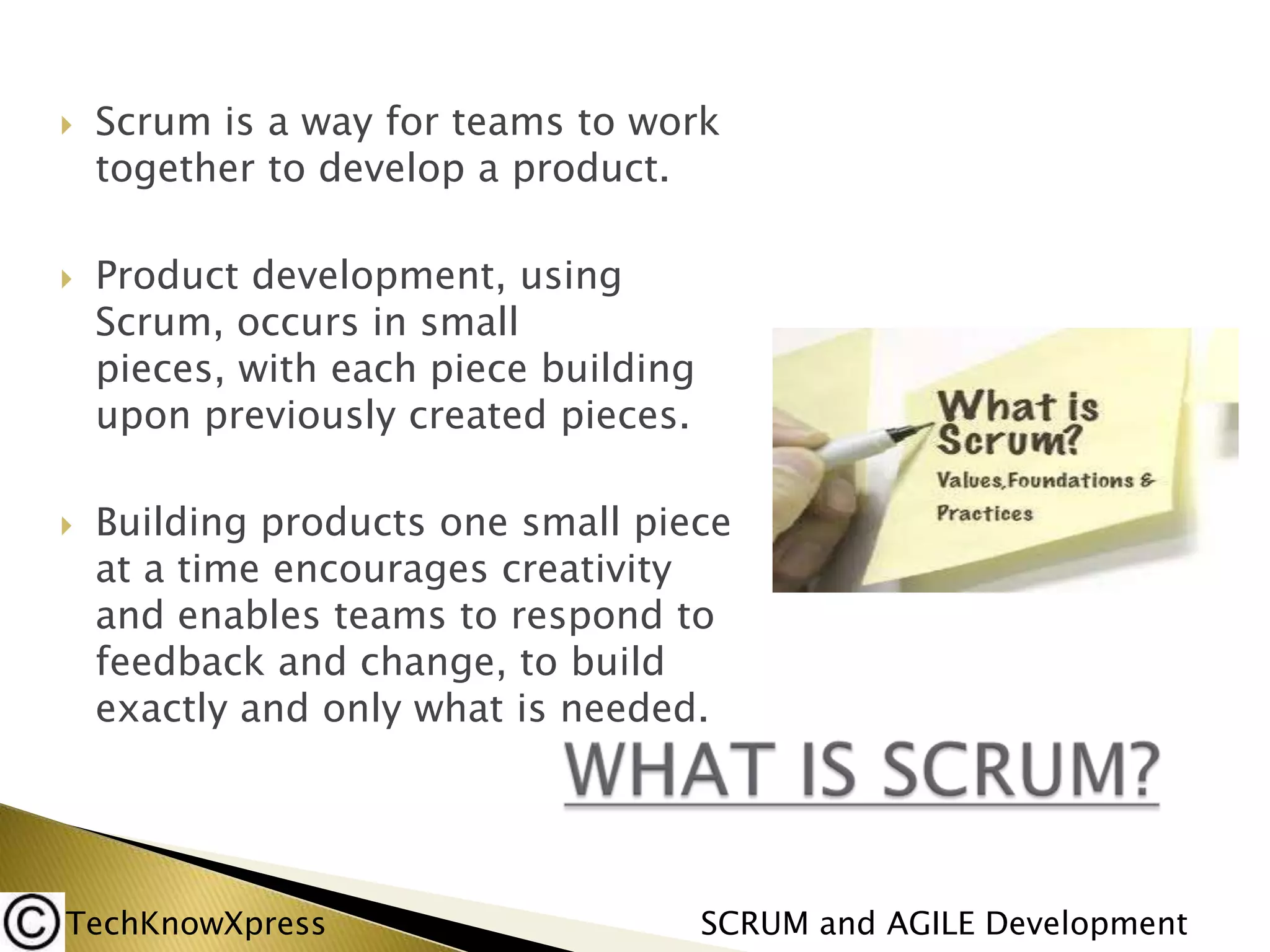 





Scrum is a way for teams to work
together to develop a product.
Product development, using
Scrum, occurs in small
pieces, with each piece building
upon previously created pieces.
Building products one small piece
at a time encourages creativity
and enables teams to respond to
feedback and change, to build
exactly and only what is needed.

TechKnowXpress

SCRUM and AGILE Development

 