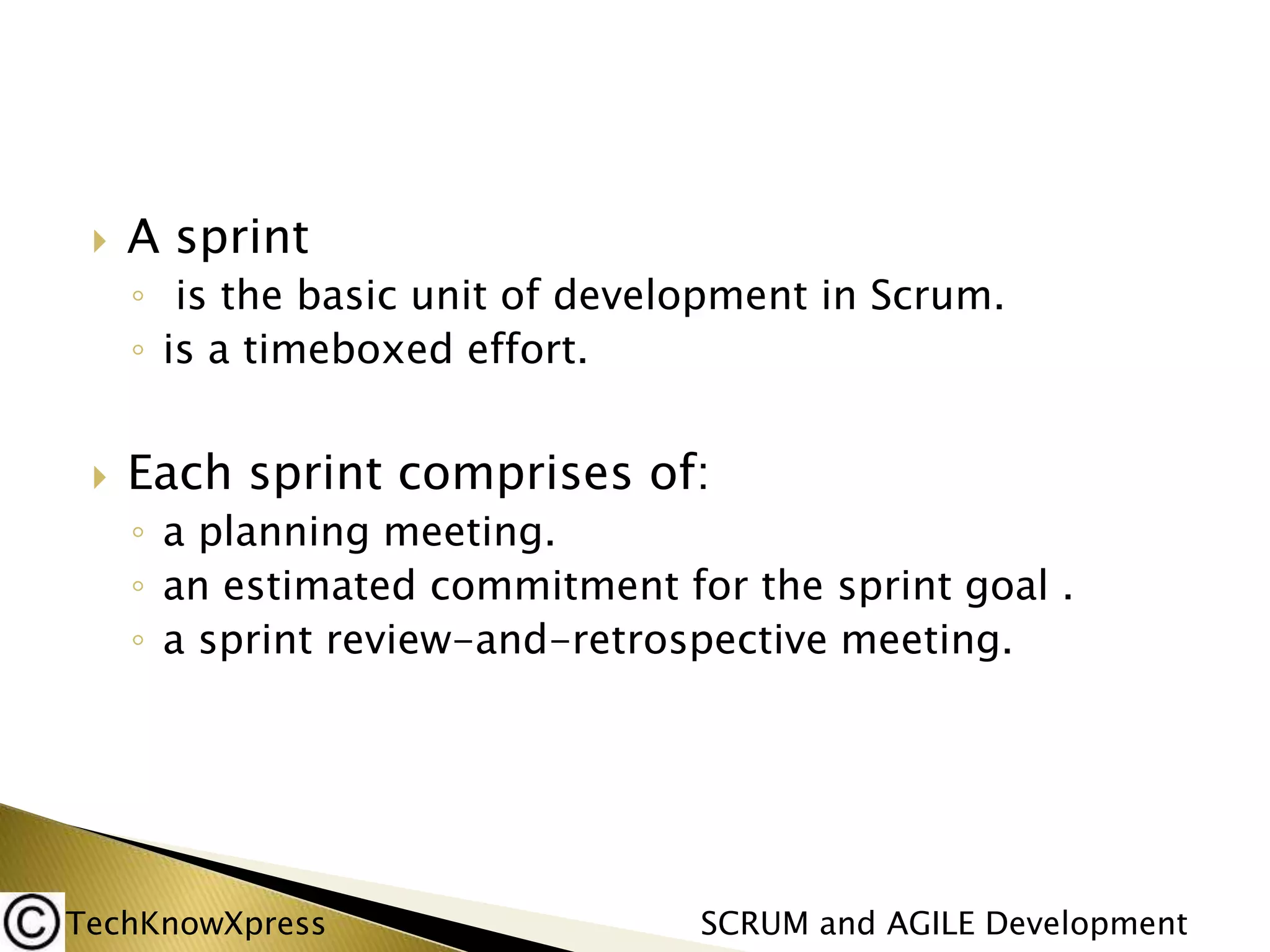 

A sprint
◦ is the basic unit of development in Scrum.
◦ is a timeboxed effort.



Each sprint comprises of:
◦ a planning meeting.
◦ an estimated commitment for the sprint goal .
◦ a sprint review-and-retrospective meeting.

TechKnowXpress

SCRUM and AGILE Development

 