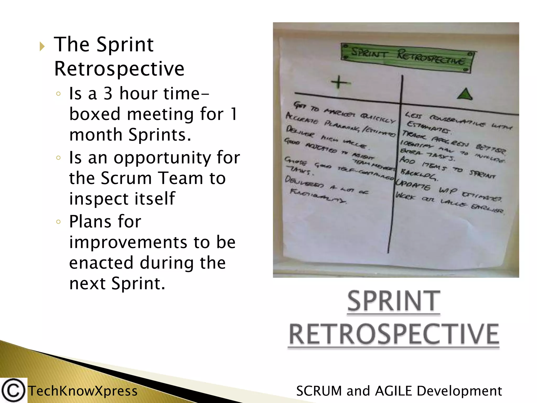 

The Sprint
Retrospective
◦ Is a 3 hour timeboxed meeting for 1
month Sprints.
◦ Is an opportunity for
the Scrum Team to
inspect itself
◦ Plans for
improvements to be
enacted during the
next Sprint.

TechKnowXpress

SCRUM and AGILE Development

 