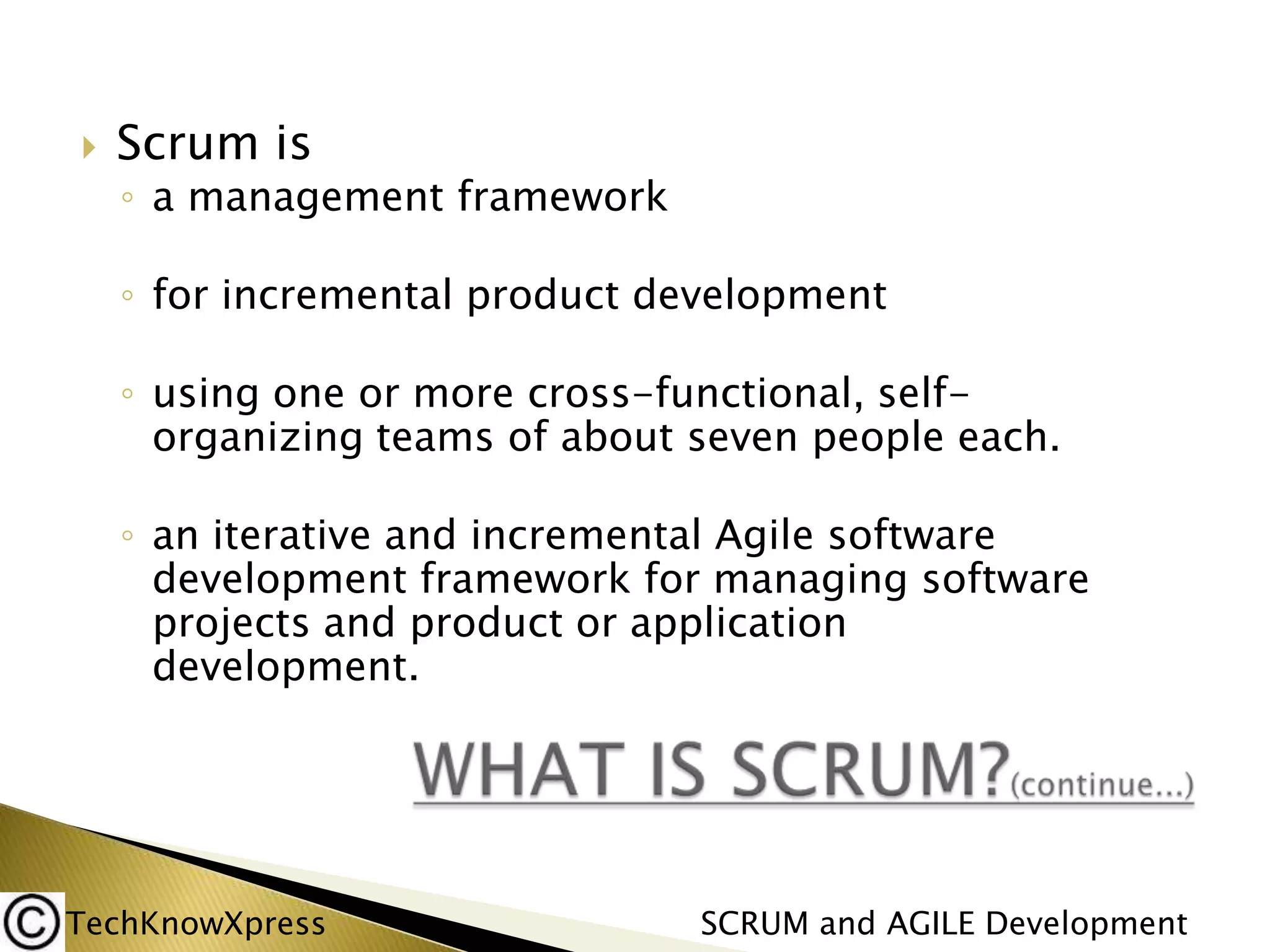 

Scrum is

◦ a management framework
◦ for incremental product development
◦ using one or more cross-functional, selforganizing teams of about seven people each.

◦ an iterative and incremental Agile software
development framework for managing software
projects and product or application
development.

TechKnowXpress

SCRUM and AGILE Development

 