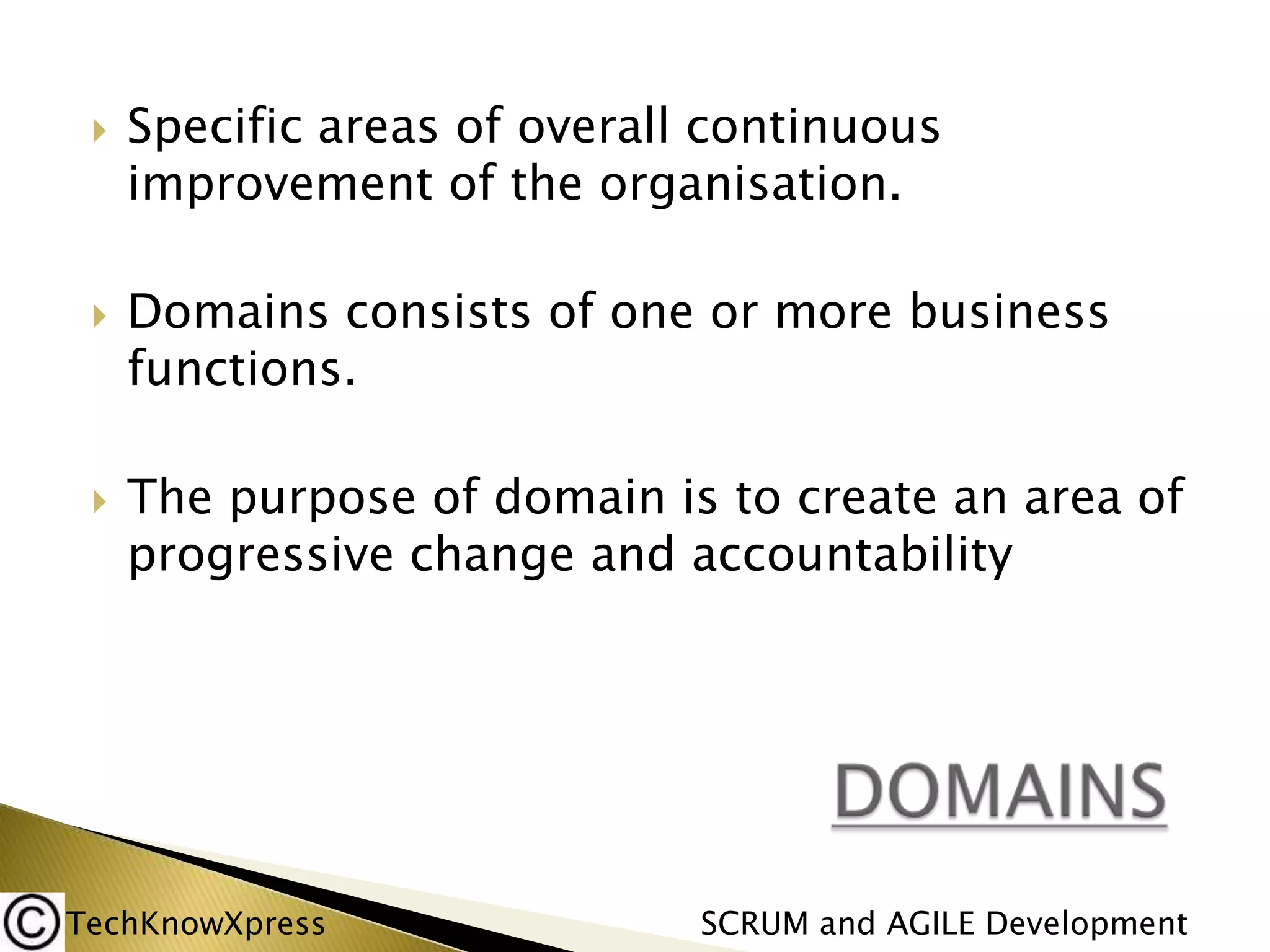 





Specific areas of overall continuous
improvement of the organisation.

Domains consists of one or more business
functions.
The purpose of domain is to create an area of
progressive change and accountability

TechKnowXpress

SCRUM and AGILE Development

 
