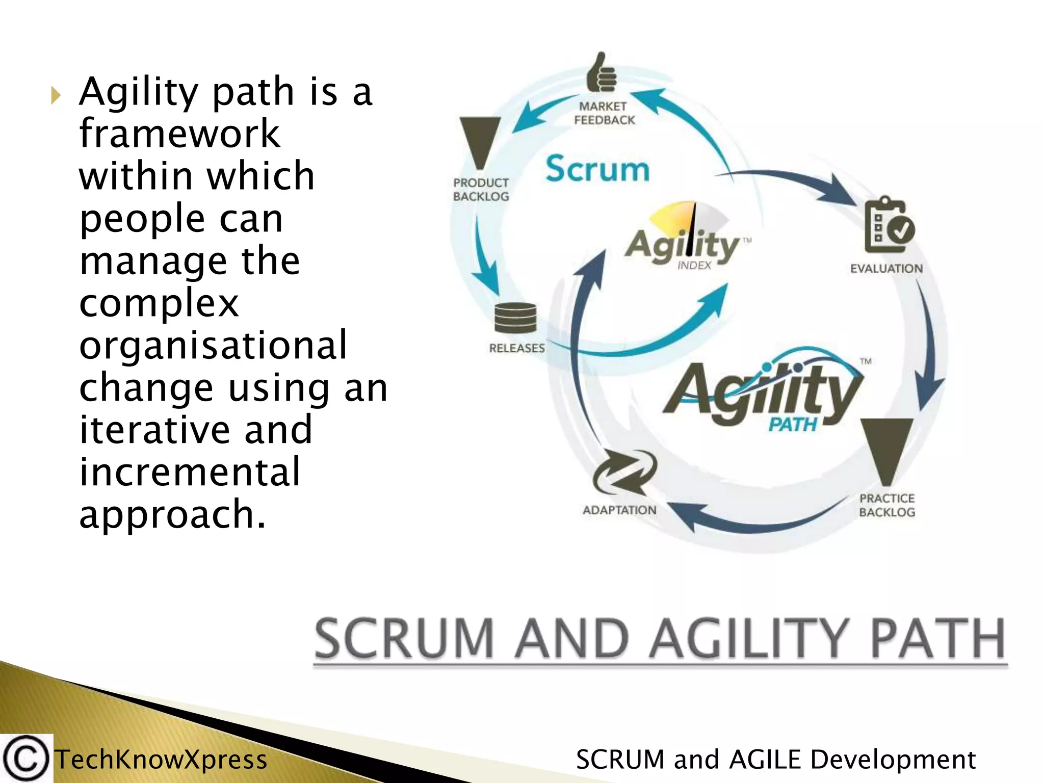 

Agility path is a
framework
within which
people can
manage the
complex
organisational
change using an
iterative and
incremental
approach.

TechKnowXpress

SCRUM and AGILE Development

 