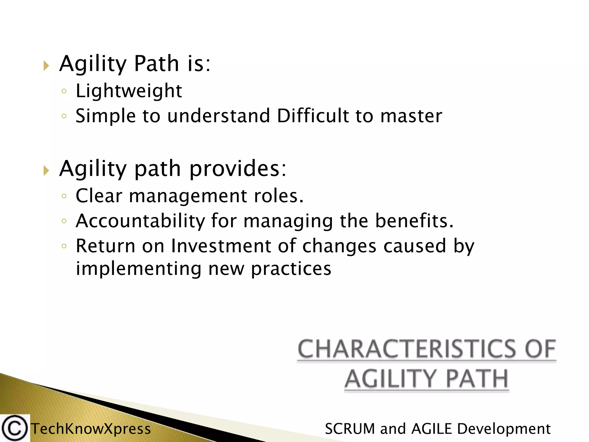 

Agility Path is:
◦ Lightweight
◦ Simple to understand Difficult to master



Agility path provides:
◦ Clear management roles.
◦ Accountability for managing the benefits.
◦ Return on Investment of changes caused by
implementing new practices

TechKnowXpress

SCRUM and AGILE Development

 