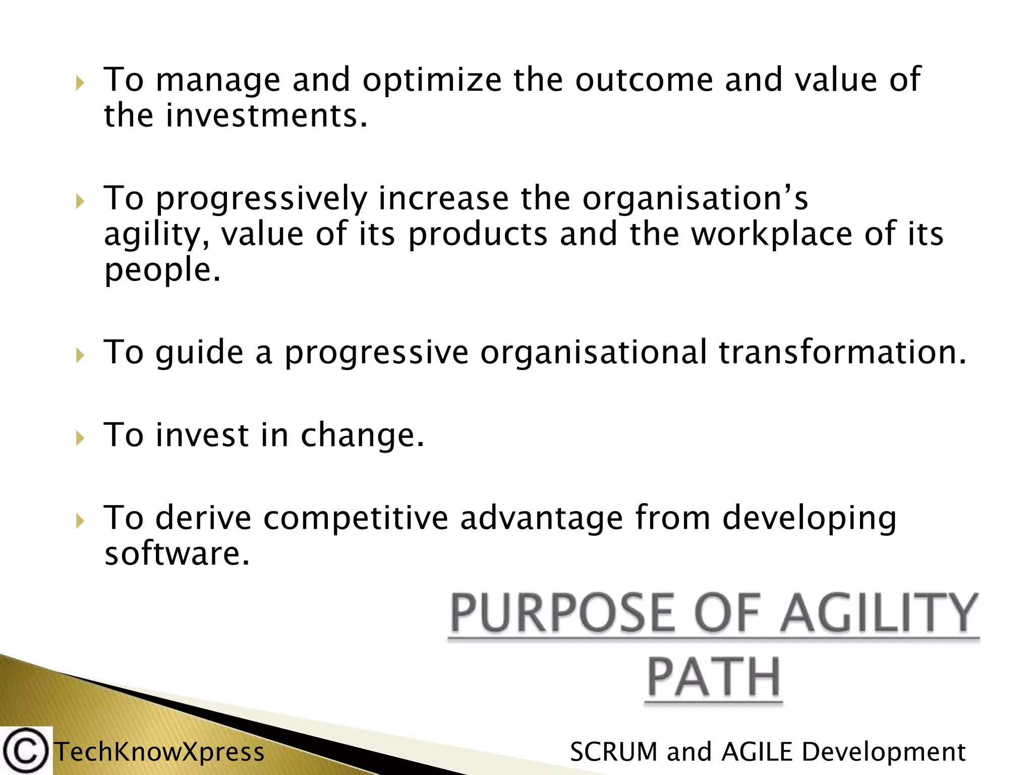 



To manage and optimize the outcome and value of
the investments.
To progressively increase the organisation’s
agility, value of its products and the workplace of its
people.



To guide a progressive organisational transformation.



To invest in change.



To derive competitive advantage from developing
software.

TechKnowXpress

SCRUM and AGILE Development

 