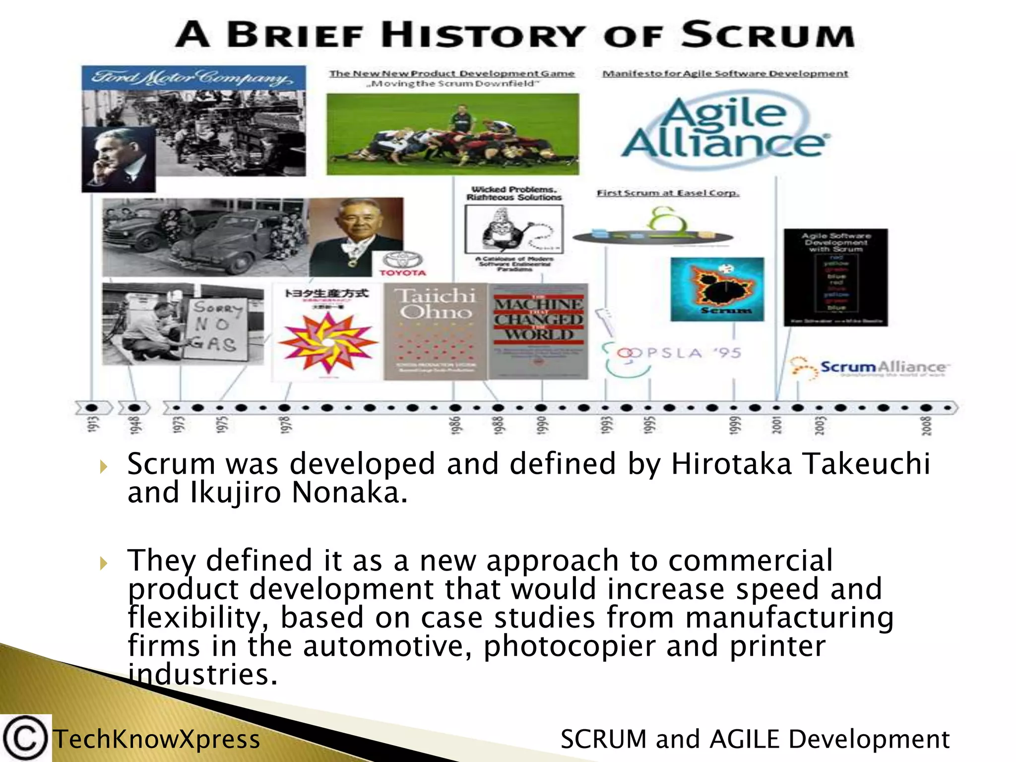 



Scrum was developed and defined by Hirotaka Takeuchi
and Ikujiro Nonaka.
They defined it as a new approach to commercial
product development that would increase speed and
flexibility, based on case studies from manufacturing
firms in the automotive, photocopier and printer
industries.

TechKnowXpress

SCRUM and AGILE Development

 