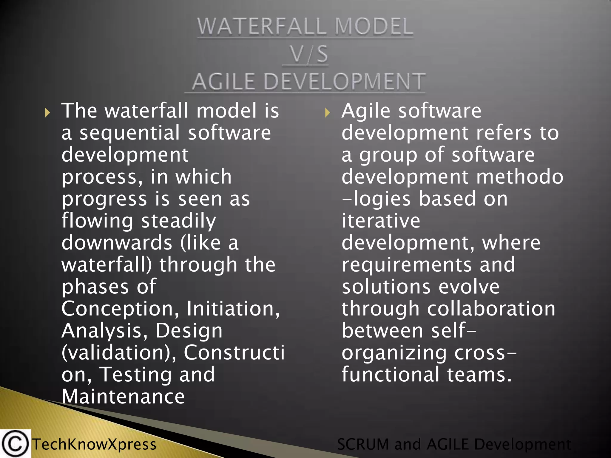

The waterfall model is
a sequential software
development
process, in which
progress is seen as
flowing steadily
downwards (like a
waterfall) through the
phases of
Conception, Initiation,
Analysis, Design
(validation), Constructi
on, Testing and
Maintenance

TechKnowXpress



Agile software
development refers to
a group of software
development methodo
-logies based on
iterative
development, where
requirements and
solutions evolve
through collaboration
between selforganizing crossfunctional teams.
SCRUM and AGILE Development

 